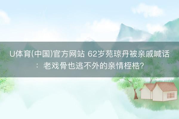 U体育(中国)官方网站 62岁苑琼丹被亲戚喊话:老戏骨也逃不外的亲情桎梏?