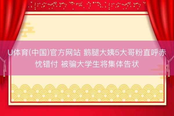 U体育(中国)官方网站 鹅腿大姨5大哥粉直呼赤忱错付 被骗大学生将集体告状