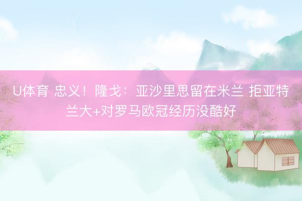 U体育 忠义！隆戈：亚沙里思留在米兰 拒亚特兰大+对罗马欧冠经历没酷好