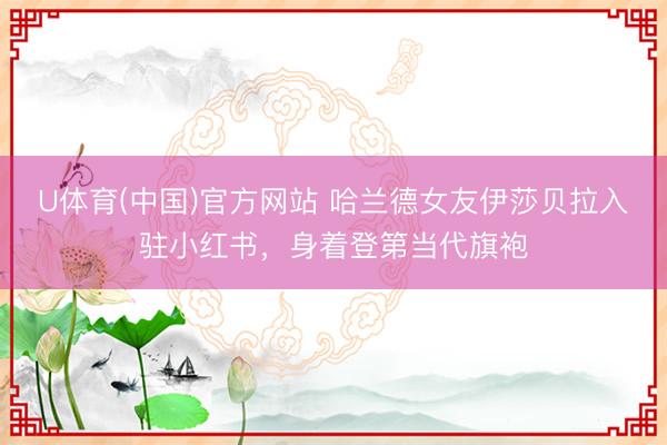 U体育(中国)官方网站 哈兰德女友伊莎贝拉入驻小红书，身着登第当代旗袍