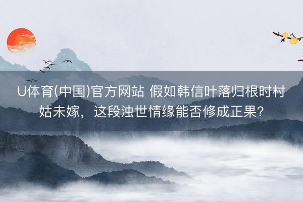 U体育(中国)官方网站 假如韩信叶落归根时村姑未嫁，这段浊世情缘能否修成正果？