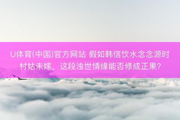 U体育(中国)官方网站 假如韩信饮水念念源时村姑未嫁，这段浊世情缘能否修成正果？