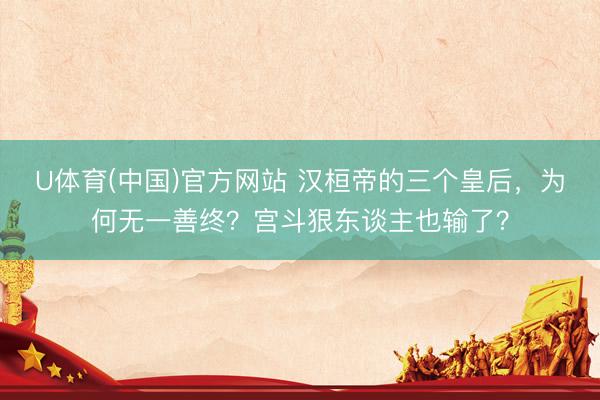 U体育(中国)官方网站 汉桓帝的三个皇后，为何无一善终？宫斗狠东谈主也输了？