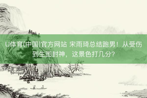 U体育(中国)官方网站 宋雨琦总结跑男！从受伤到生图封神，这景色打几分？
