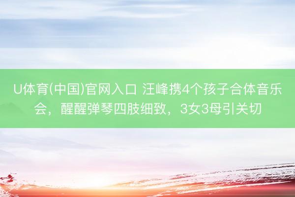 U体育(中国)官网入口 汪峰携4个孩子合体音乐会,醒醒弹琴四肢细致,3女3母引关切