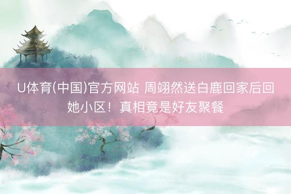 U体育(中国)官方网站 周翊然送白鹿回家后回她小区！真相竟是好友聚餐