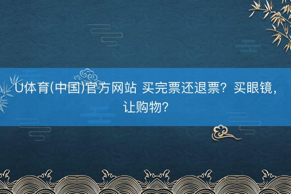 U体育(中国)官方网站 买完票还退票？买眼镜，让购物？