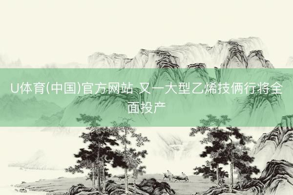 U体育(中国)官方网站 又一大型乙烯技俩行将全面投产