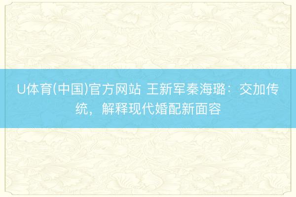 U体育(中国)官方网站 王新军秦海璐：交加传统，解释现代婚配新面容
