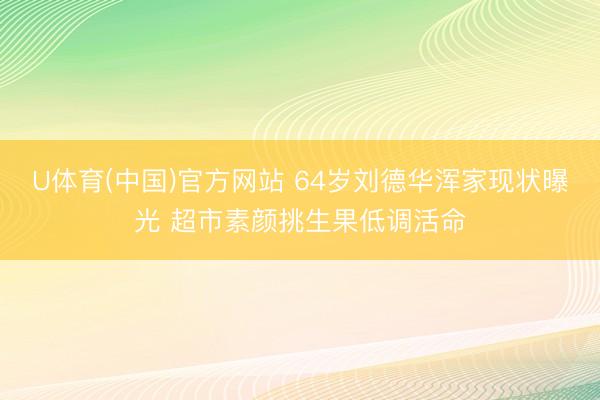 U体育(中国)官方网站 64岁刘德华浑家现状曝光 超市素颜挑生果低调活命