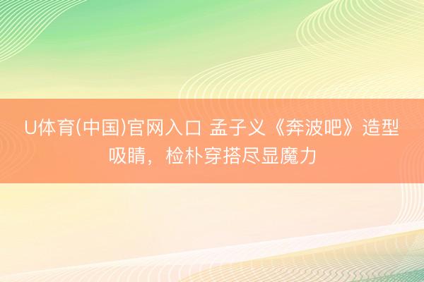 U体育(中国)官网入口 孟子义《奔波吧》造型吸睛，检朴穿搭尽显魔力