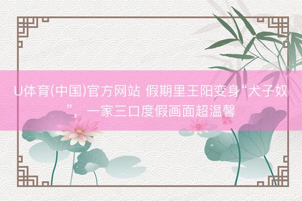 U体育(中国)官方网站 假期里王阳变身“犬子奴”，一家三口度假画面超温馨