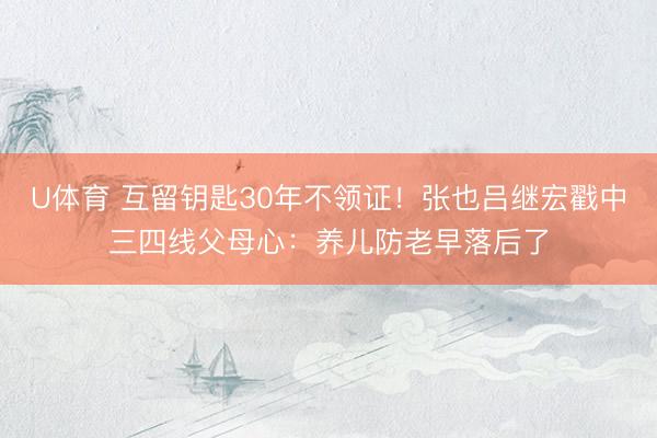 U体育 互留钥匙30年不领证！张也吕继宏戳中三四线父母心：养儿防老早落后了