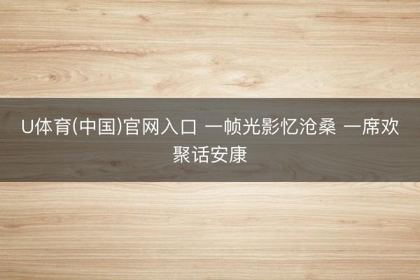 U体育(中国)官网入口 一帧光影忆沧桑 一席欢聚话安康