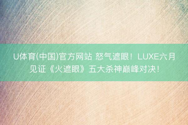 U体育(中国)官方网站 怒气遮眼！LUXE六月见证《火遮眼》五大杀神巅峰对决！