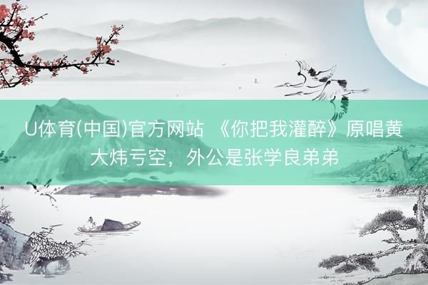 U体育(中国)官方网站 《你把我灌醉》原唱黄大炜亏空，外公是张学良弟弟