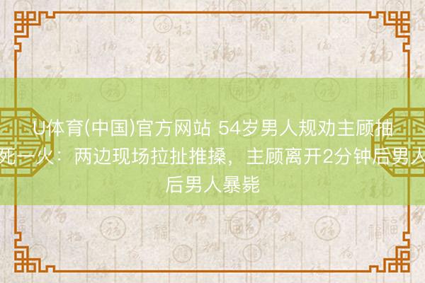 U体育(中国)官方网站 54岁男人规劝主顾抽烟后死一火：两边现场拉扯推搡，主顾离开2分钟后男人暴毙