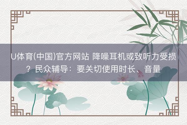 U体育(中国)官方网站 降噪耳机或致听力受损?民众辅导:要关切使用时长、音量