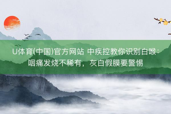 U体育(中国)官方网站 中疾控教你识别白喉:咽痛发烧不稀有,灰白假膜要警惕