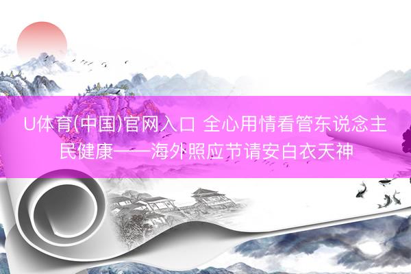 U体育(中国)官网入口 全心用情看管东说念主民健康——海外照应节请安白衣天神
