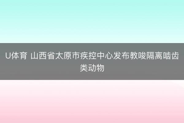 U体育 山西省太原市疾控中心发布教唆隔离啮齿类动物