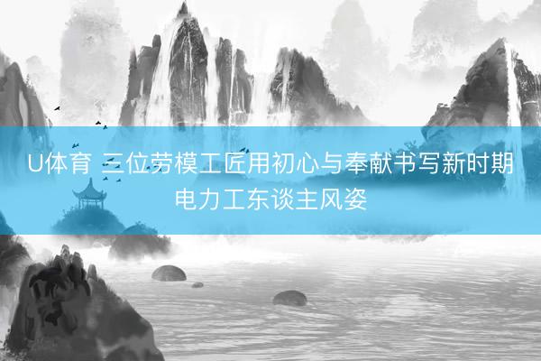 U体育 三位劳模工匠用初心与奉献书写新时期电力工东谈主风姿
