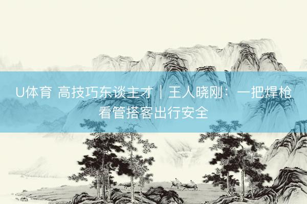 U体育 高技巧东谈主才｜王人晓刚：一把焊枪看管搭客出行安全