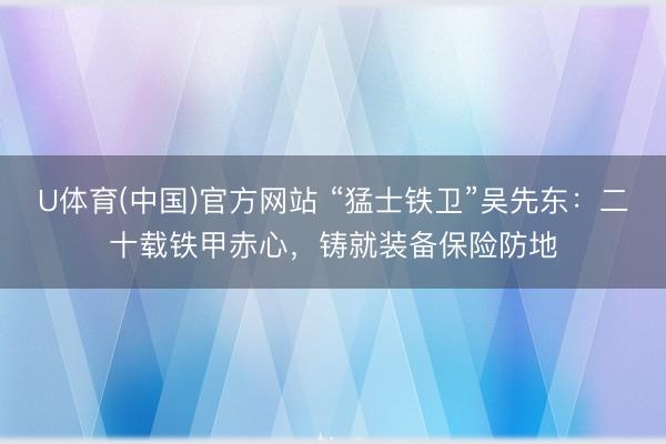 U体育(中国)官方网站 “猛士铁卫”吴先东：二十载铁甲赤心，铸就装备保险防地