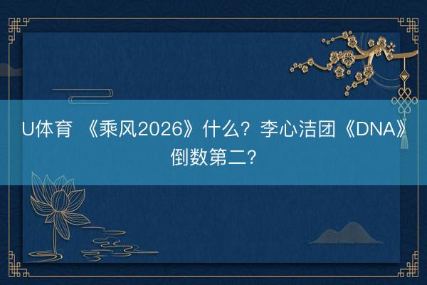 U体育 《乘风2026》什么？李心洁团《DNA》倒数第二？