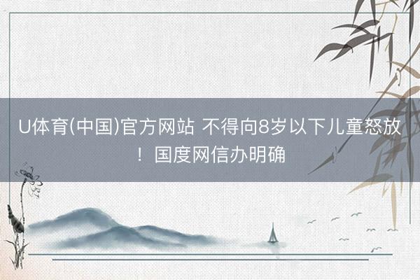 U体育(中国)官方网站 不得向8岁以下儿童怒放！国度网信办明确