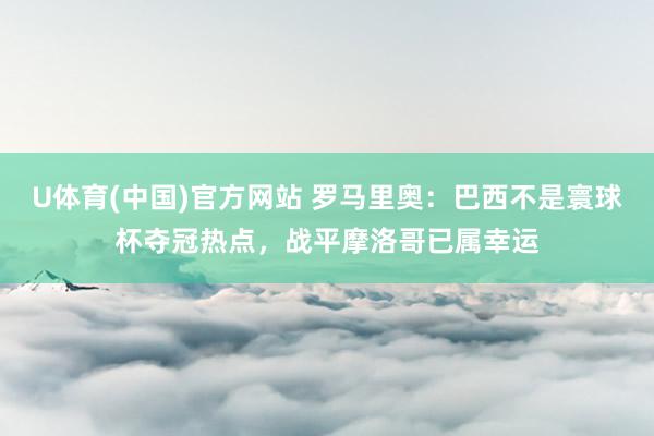U体育(中国)官方网站 罗马里奥：巴西不是寰球杯夺冠热点，战平摩洛哥已属幸运