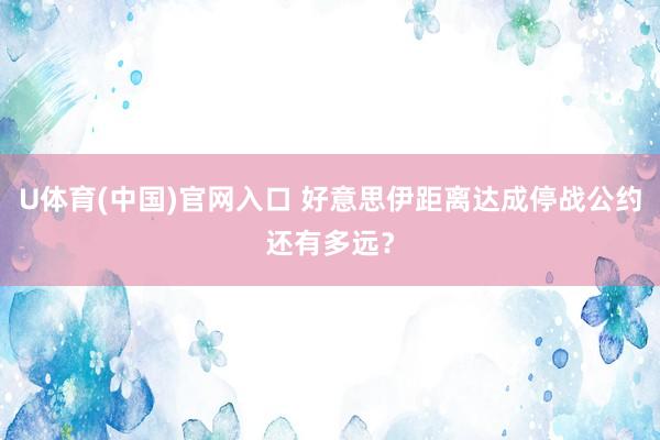 U体育(中国)官网入口 好意思伊距离达成停战公约还有多远?