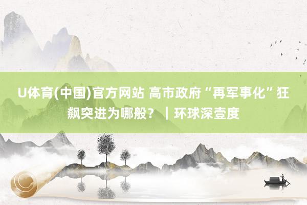 U体育(中国)官方网站 高市政府“再军事化”狂飙突进为哪般？｜环球深壹度