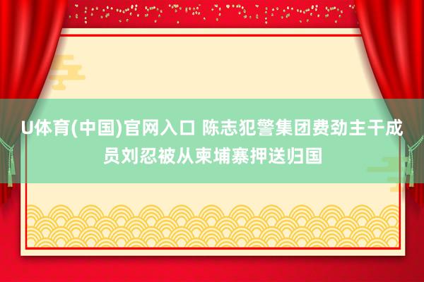 U体育(中国)官网入口 陈志犯警集团费劲主干成员刘忍被从柬埔寨押送归国