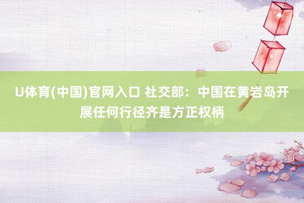 U体育(中国)官网入口 社交部：中国在黄岩岛开展任何行径齐是方正权柄